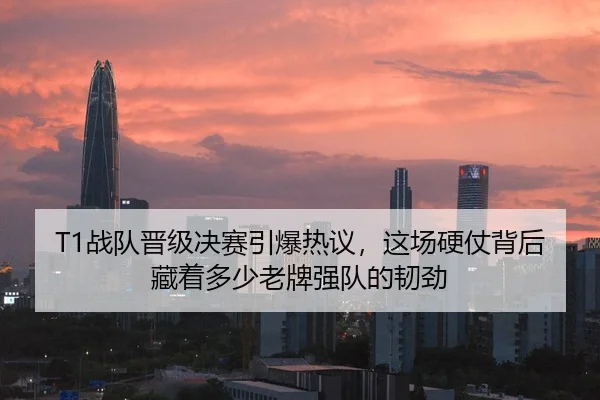 T1战队晋级决赛引爆热议，这场硬仗背后藏着多少老牌强队的韧劲